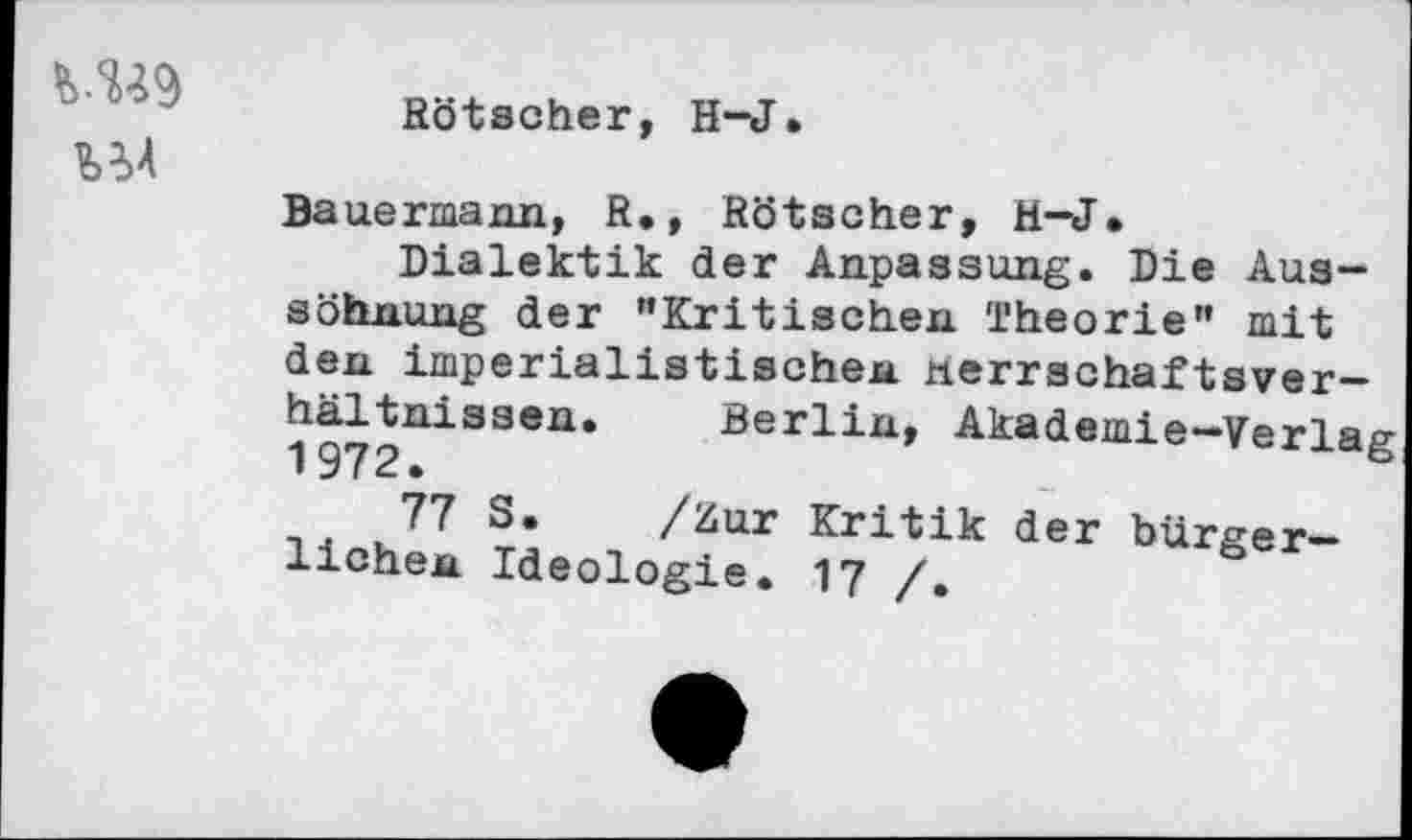 ﻿
Rötscher, H-J.
Bauermann, R., Rötscher, H-J,
Dialektik der Anpassung. Die Aussöhnung der "Kritischen Theorie" mit den imperialistischen nerrschaftsver— 197|UiS3en‘ Berlin, Akademie-Verlag
77 ?’ /Zur Kritik der bürgerlichen Ideologie. 17 /,